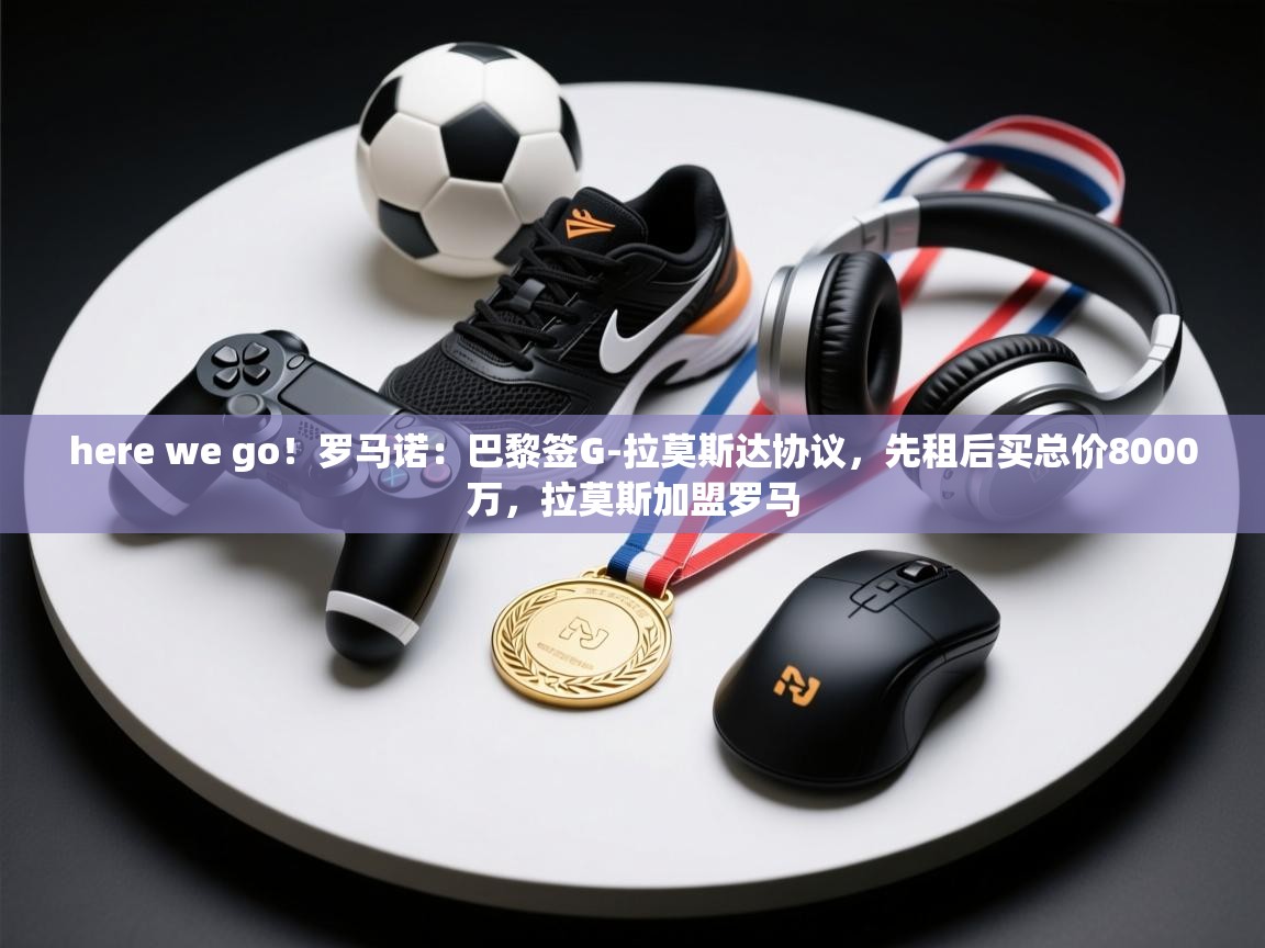 here we go！罗马诺：巴黎签G-拉莫斯达协议，先租后买总价8000万，拉莫斯加盟罗马