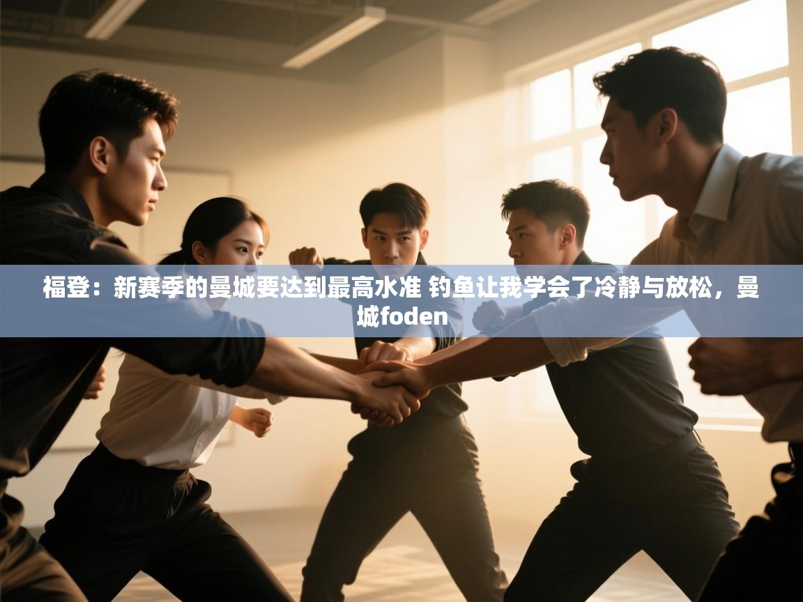 福登：新赛季的曼城要达到最高水准 钓鱼让我学会了冷静与放松，曼城foden